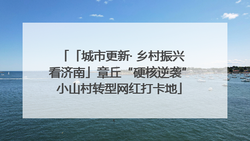 「城市更新· 乡村振兴看济南」章丘“硬核逆袭” 小山村转型网红打卡地