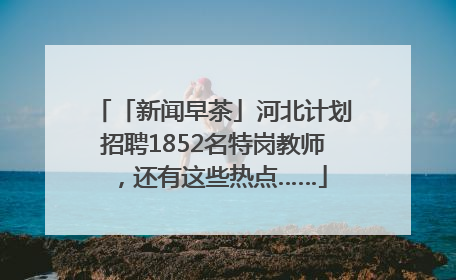 「新闻早茶」河北计划招聘1852名特岗教师，还有这些热点……