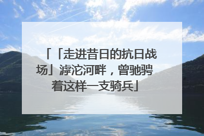 「走进昔日的抗日战场」滹沱河畔，曾驰骋着这样一支骑兵