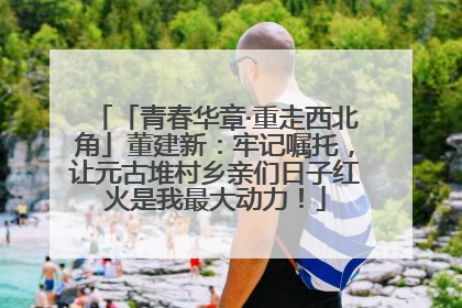 「青春华章·重走西北角」董建新：牢记嘱托，让元古堆村乡亲们日子红火是我最大动力！