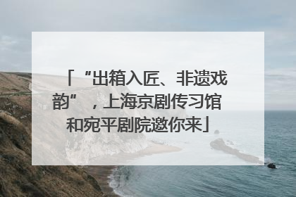 “出箱入匠、非遗戏韵”，上海京剧传习馆和宛平剧院邀你来