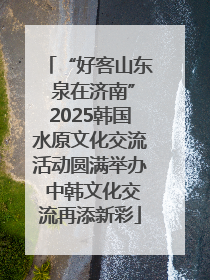 “好客山东 泉在济南”2025韩国水原文化交流活动圆满举办 中韩文化交流再添新彩