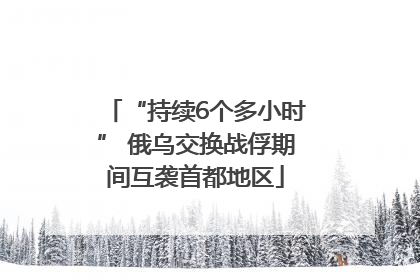 “持续6个多小时” 俄乌交换战俘期间互袭首都地区