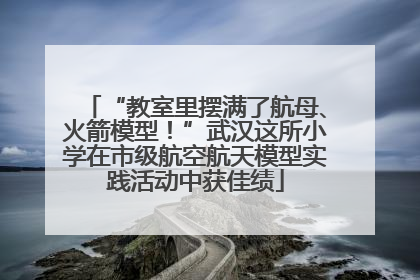 “教室里摆满了航母、火箭模型！”武汉这所小学在市级航空航天模型实践活动中获佳绩