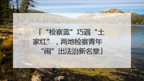 “检察蓝”巧遇“土家红”，两地检察青年“闹”出法治新名堂