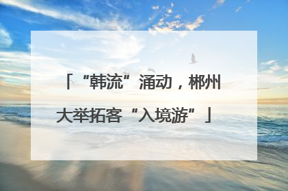 “韩流”涌动，郴州大举拓客“入境游”