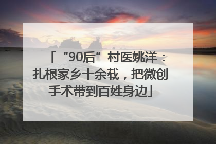“90后”村医姚洋：扎根家乡十余载，把微创手术带到百姓身边