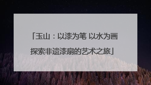 玉山：以漆为笔 以水为画 探索非遗漆扇的艺术之旅