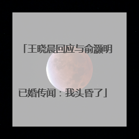王晓晨回应与俞灏明已婚传闻：我头昏了
