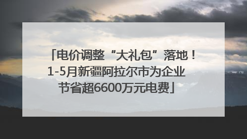 电价调整“大礼包”落地！1-5月新疆阿拉尔市为企业节省超6600万元电费