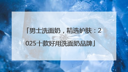 男士洗面奶，精选护肤：2025十款好用洗面奶品牌