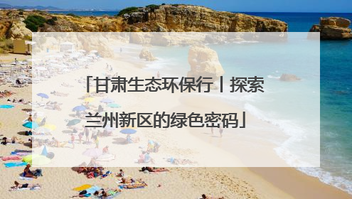 甘肃生态环保行丨探索兰州新区的绿色密码