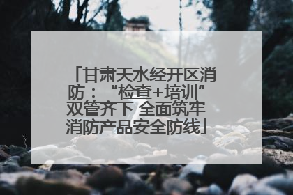 甘肃天水经开区消防：“检查+培训”双管齐下 全面筑牢消防产品安全防线
