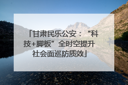 甘肃民乐公安：“科技+脚板”全时空提升社会面巡防质效