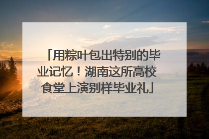 用粽叶包出特别的毕业记忆！湖南这所高校食堂上演别样毕业礼