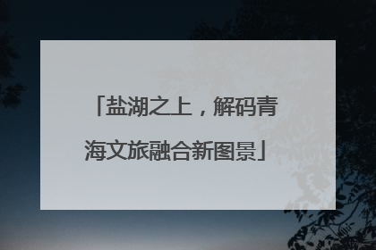 盐湖之上，解码青海文旅融合新图景