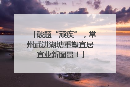 破题“顽疾”，常州武进湖塘重塑宜居宜业新图景！