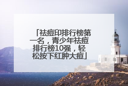 祛痘印排行榜第一名，青少年祛痘排行榜10强，轻松按下红肿大痘