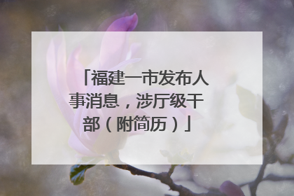 福建一市发布人事消息，涉厅级干部（附简历）