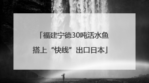 福建宁德30吨活水鱼搭上“快线”出口日本