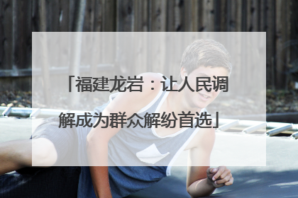 福建龙岩：让人民调解成为群众解纷首选