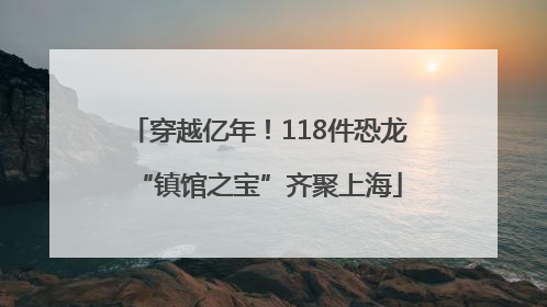 穿越亿年！118件恐龙“镇馆之宝”齐聚上海