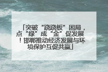 突破“跷跷板”困局，点“绿”成“金”促发展！邯郸推动经济发展与环境保护互促共赢