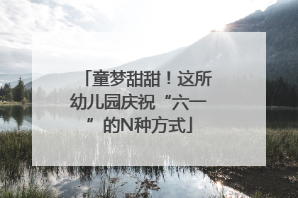 童梦甜甜！这所幼儿园庆祝“六一”的N种方式