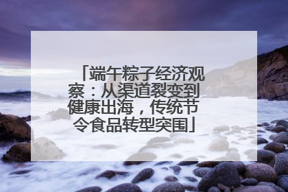 端午粽子经济观察：从渠道裂变到健康出海，传统节令食品转型突围