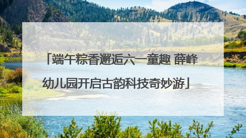 端午粽香邂逅六一童趣 薛峰幼儿园开启古韵科技奇妙游