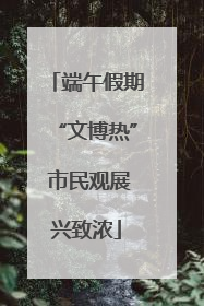 端午假期“文博热” 市民观展兴致浓