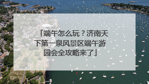 端午怎么玩？济南天下第一泉风景区端午游园会全攻略来了