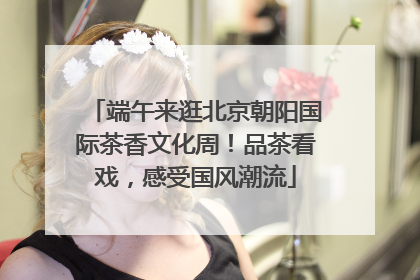 端午来逛北京朝阳国际茶香文化周！品茶看戏，感受国风潮流