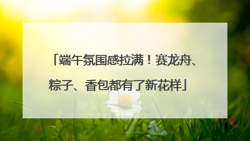 端午氛围感拉满！赛龙舟、粽子、香包都有了新花样
