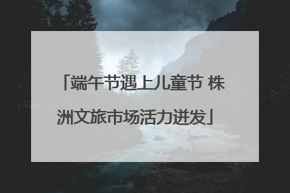 端午节遇上儿童节 株洲文旅市场活力迸发