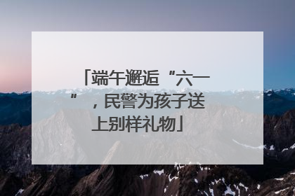 端午邂逅“六一”，民警为孩子送上别样礼物