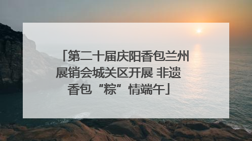 第二十届庆阳香包兰州展销会城关区开展 非遗香包“粽”情端午