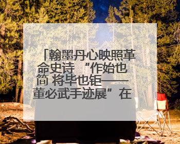 翰墨丹心映照革命史诗 “作始也简 将毕也钜——董必武手迹展”在福州开幕