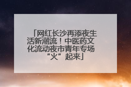 网红长沙再添夜生活新潮流！中医药文化流动夜市青年专场“火”起来