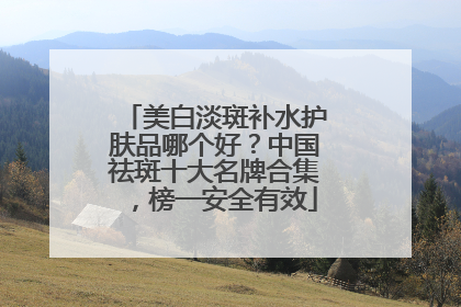 美白淡斑补水护肤品哪个好？中国祛斑十大名牌合集，榜一安全有效