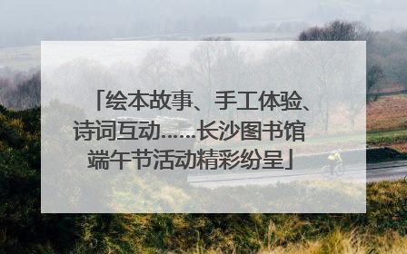 绘本故事、手工体验、诗词互动……长沙图书馆端午节活动精彩纷呈