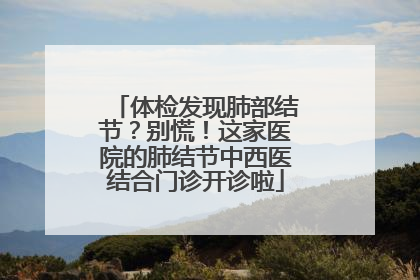 体检发现肺部结节？别慌！这家医院的肺结节中西医结合门诊开诊啦