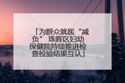 为群众就医“减负” 珠晖区妇幼保健院持续推进检查检验结果互认
