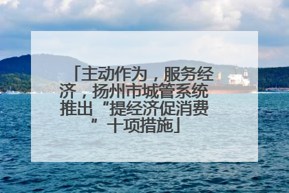 主动作为,服务经济,扬州市城管系统推出“提经济促消费”十项措施