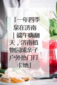 一年四季 泉在济南｜端午嗨翻天，济南植物园成亲子户外热门打卡地