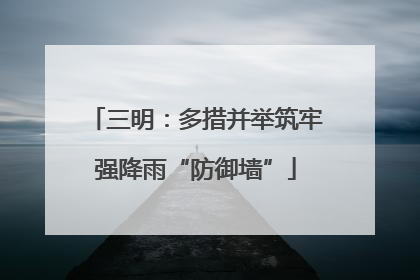 三明：多措并举筑牢强降雨“防御墙”