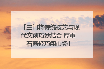 三门将传统技艺与现代文创巧妙结合 厚重石窗轻巧闯市场