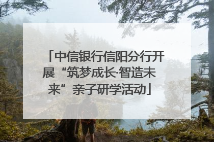 中信银行信阳分行开展“筑梦成长·智造未来”亲子研学活动