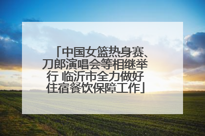 中国女篮热身赛、刀郎演唱会等相继举行 临沂市全力做好住宿餐饮保障工作