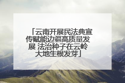 云南开展民法典宣传赋能边疆高质量发展 法治种子在云岭大地生根发芽